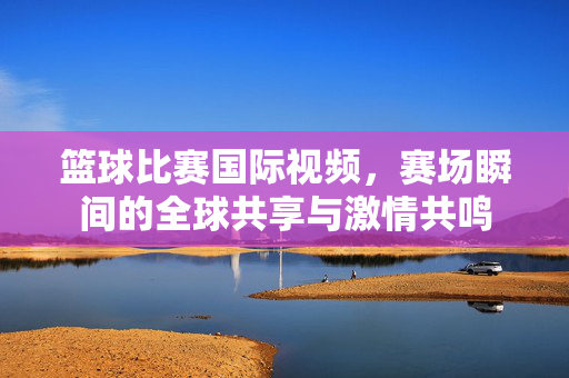 篮球比赛国际视频，赛场瞬间的全球共享与激情共鸣