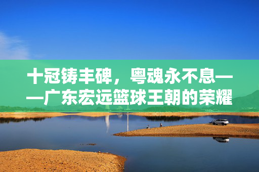 十冠铸丰碑，粤魂永不息——广东宏远篮球王朝的荣耀史诗，十冠王朝，广东宏远的荣耀史诗