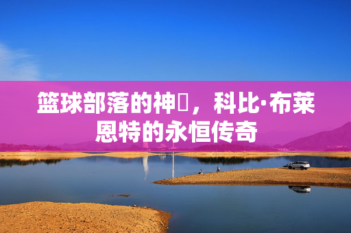 篮球部落的神祇，科比·布莱恩特的永恒传奇