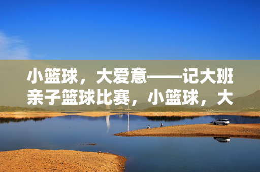 小篮球，大爱意——记大班亲子篮球比赛，小篮球，大爱意——大班亲子篮球比赛