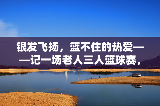 银发飞扬，篮不住的热爱——记一场老人三人篮球赛，银发飞扬，篮不住的热爱