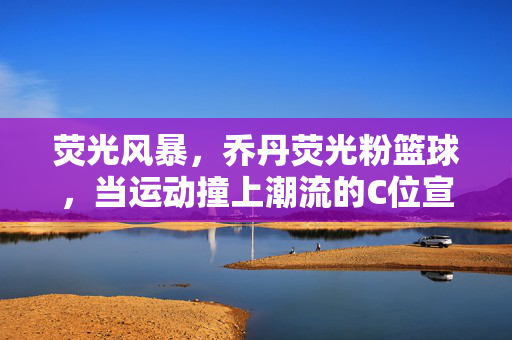 荧光风暴，乔丹荧光粉篮球，当运动撞上潮流的C位宣言，荧光风暴，乔丹荧光粉篮球的运动潮流C位宣言