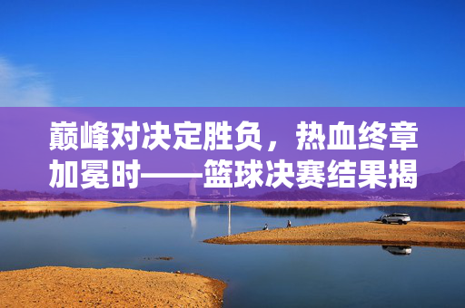 巅峰对决定胜负，热血终章加冕时——篮球决赛结果揭晓，巅峰对决加冕时！篮球决赛结果揭晓