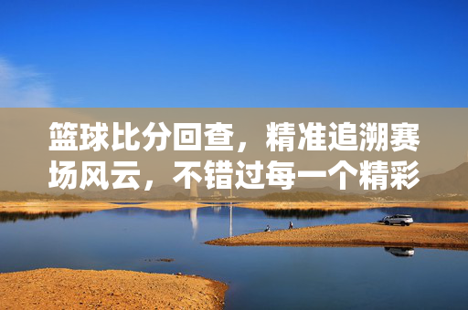 篮球比分回查，精准追溯赛场风云，不错过每一个精彩瞬间，篮球比分回查，精准追溯赛场风云，不错过精彩瞬间