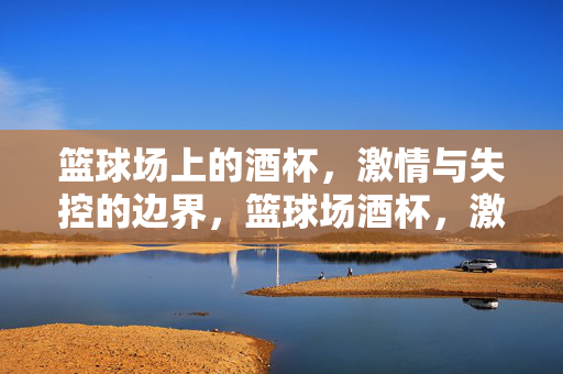 篮球场上的酒杯，激情与失控的边界，篮球场酒杯，激情与失控的边界