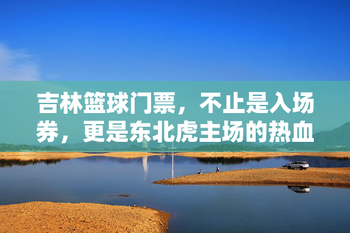 吉林篮球门票，不止是入场券，更是东北虎主场的热血与传承，吉林篮球门票，东北虎主场的热血传承