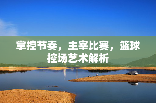 掌控节奏，主宰比赛，篮球控场艺术解析