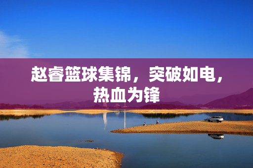 赵睿篮球集锦，突破如电，热血为锋