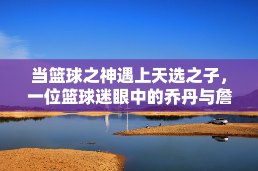当篮球之神遇上天选之子，一位篮球迷眼中的乔丹与詹姆斯，神与子，球迷眼中的乔丹与詹姆斯