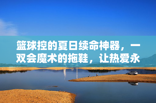 篮球控的夏日续命神器，一双会魔术的拖鞋，让热爱永不掉队！