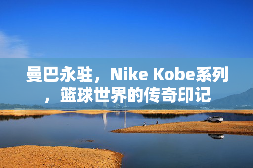 曼巴永驻，Nike Kobe系列，篮球世界的传奇印记