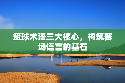 篮球术语三大核心，构筑赛场语言的基石