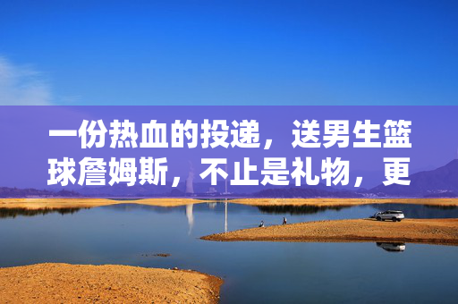 一份热血的投递，送男生篮球詹姆斯，不止是礼物，更是热爱与梦想