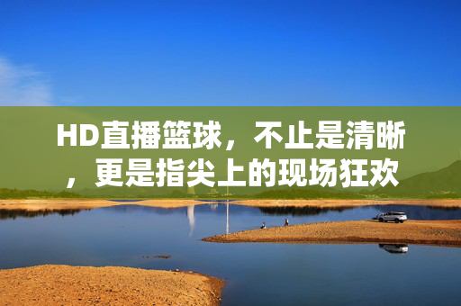 HD直播篮球，不止是清晰，更是指尖上的现场狂欢