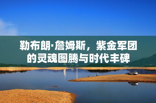 勒布朗·詹姆斯，紫金军团的灵魂图腾与时代丰碑