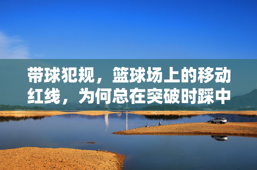 带球犯规，篮球场上的移动红线，为何总在突破时踩中？