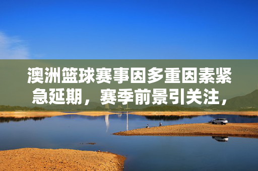 澳洲篮球赛事因多重因素紧急延期，赛季前景引关注，澳洲篮球赛事紧急延期 多重因素影响赛季前景