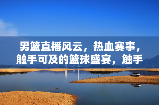 男篮直播风云，热血赛事，触手可及的篮球盛宴，触手可及的热血男篮直播盛宴