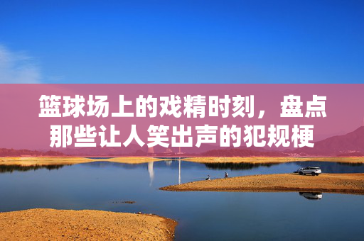 篮球场上的戏精时刻，盘点那些让人笑出声的犯规梗