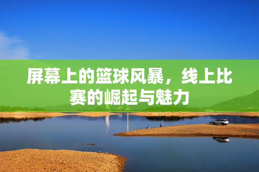 屏幕上的篮球风暴，线上比赛的崛起与魅力