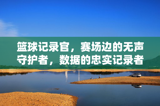 篮球记录官，赛场边的无声守护者，数据的忠实记录者