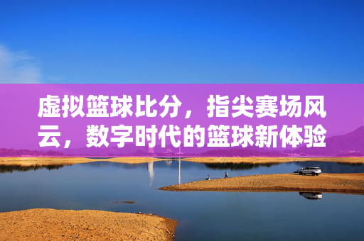 虚拟篮球比分，指尖赛场风云，数字时代的篮球新体验，指尖赛场风云，数字时代的虚拟篮球新体验