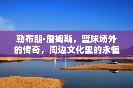勒布朗·詹姆斯，篮球场外的传奇，周边文化里的永恒符号，勒布朗·詹姆斯，场外传奇与永恒文化符号