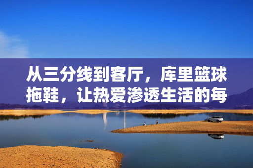 从三分线到客厅，库里篮球拖鞋，让热爱渗透生活的每一寸，库里篮球拖鞋，从三分线到客厅，热爱渗透生活每一寸
