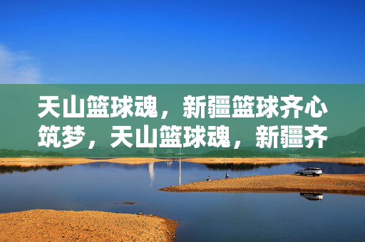 天山篮球魂，新疆篮球齐心筑梦，天山篮球魂，新疆齐心筑梦