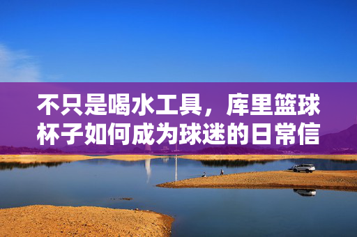 不只是喝水工具，库里篮球杯子如何成为球迷的日常信仰，库里篮球杯，从喝水工具到球迷的日常信仰