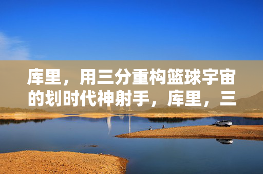 库里，用三分重构篮球宇宙的划时代神射手，库里，三分重构篮球宇宙的划时代神射手