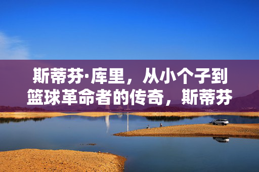 斯蒂芬·库里，从小个子到篮球革命者的传奇，斯蒂芬·库里，小个子到篮球革命者的传奇
