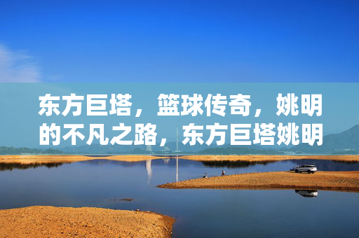 东方巨塔，篮球传奇，姚明的不凡之路，东方巨塔姚明，篮球传奇的不凡之路