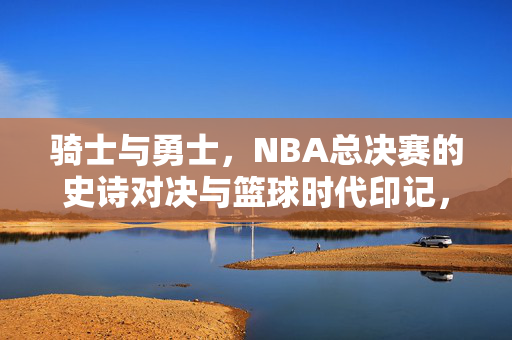 骑士与勇士，NBA总决赛的史诗对决与篮球时代印记，骑士与勇士，NBA总决赛史诗对决的时代印记