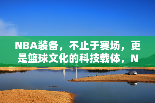 NBA装备，不止于赛场，更是篮球文化的科技载体，NBA装备，篮球文化的科技载体