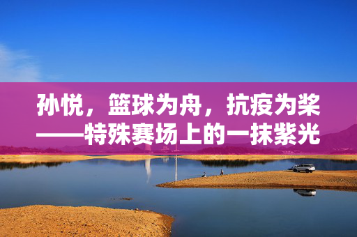 孙悦，篮球为舟，抗疫为桨——特殊赛场上的一抹紫光，篮球为舟，抗疫为桨，孙悦的紫光赛场