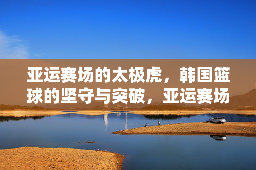 亚运赛场的太极虎，韩国篮球的坚守与突破，亚运赛场太极虎，韩国篮球的坚守与突破