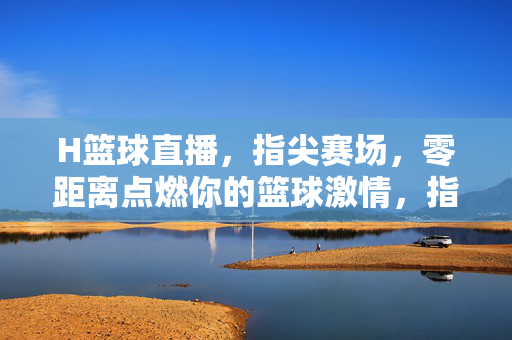 H篮球直播，指尖赛场，零距离点燃你的篮球激情，指尖赛场，H直播点燃篮球激情