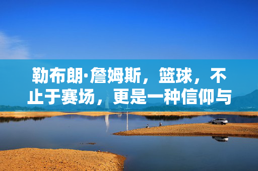 勒布朗·詹姆斯，篮球，不止于赛场，更是一种信仰与传承
