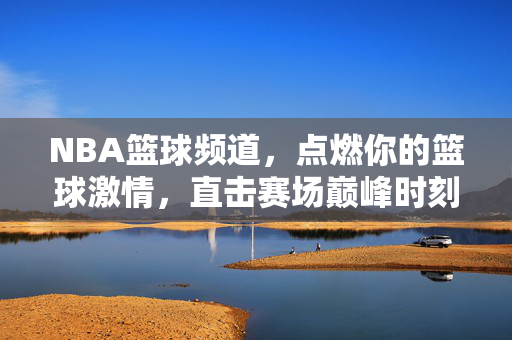 NBA篮球频道，点燃你的篮球激情，直击赛场巅峰时刻，NBA频道，点燃激情，直击巅峰