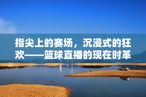 指尖上的赛场，沉浸式的狂欢——篮球直播的现在时革命，指尖沉浸，篮球直播的现在时革命