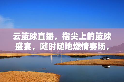 云篮球直播，指尖上的篮球盛宴，随时随地燃情赛场，指尖上的篮球盛宴