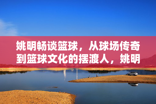 姚明畅谈篮球,从球场传奇到篮球文化的摆渡人,姚明,从球场传奇到篮球文化的摆渡人
