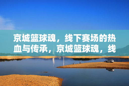 京城篮球魂，线下赛场的热血与传承，京城篮球魂，线下赛场的热血传承