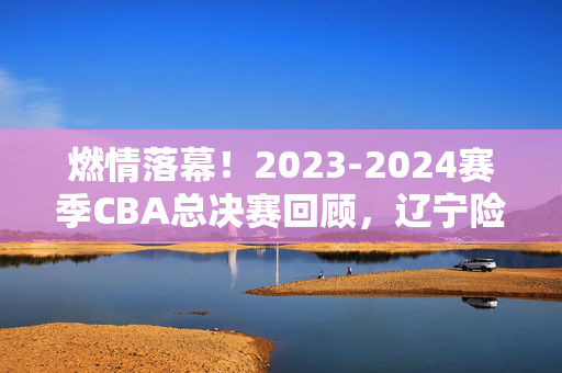 燃情落幕！2023-2024赛季CBA总决赛回顾，辽宁险胜新疆，王朝之路再添新章，2023-2024赛季CBA总决赛，辽宁险胜新疆，王朝之路再添新章