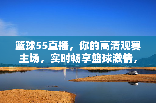 篮球55直播，你的高清观赛主场，实时畅享篮球激情，篮球55直播，高清观赛主场，实时畅享篮球激情