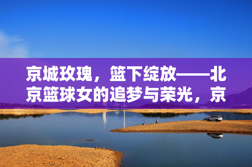 京城玫瑰，篮下绽放——北京篮球女的追梦与荣光，京城玫瑰篮下荣光