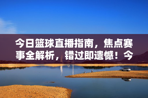 今日篮球直播指南，焦点赛事全解析，错过即遗憾！今日篮球直播，焦点赛事全解析，错过即遗憾！
