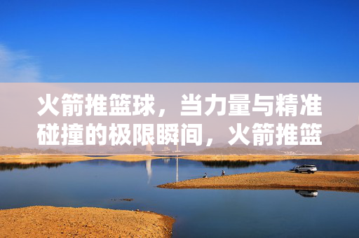 火箭推篮球,当力量与精准碰撞的极限瞬间,火箭推篮球,力量与精准的极限碰撞