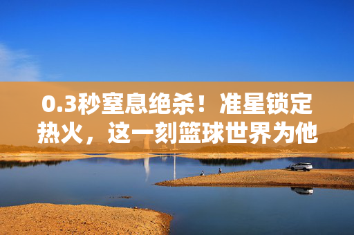 0.3秒窒息绝杀！准星锁定热火，这一刻篮球世界为他沸腾